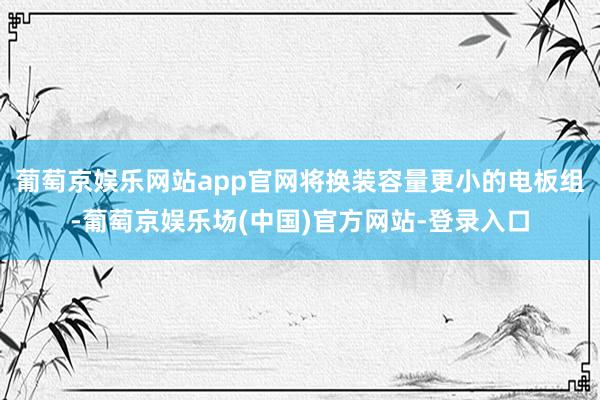 葡萄京娱乐网站app官网将换装容量更小的电板组-葡萄京娱乐场(中国)官方网站-登录入口