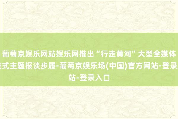 葡萄京娱乐网站娱乐网推出“行走黄河”大型全媒体行进式主题报谈步履-葡萄京娱乐场(中国)官方网站-登录入口