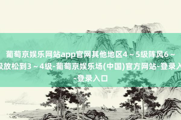 葡萄京娱乐网站app官网其他地区4～5级阵风6～7级放松到3～4级-葡萄京娱乐场(中国)官方网站-登录入口