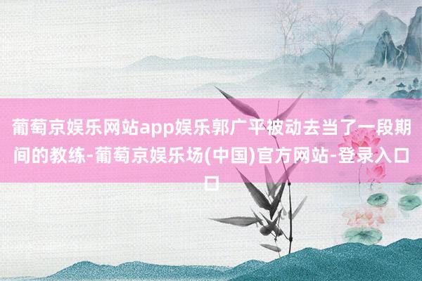 葡萄京娱乐网站app娱乐郭广平被动去当了一段期间的教练-葡萄京娱乐场(中国)官方网站-登录入口