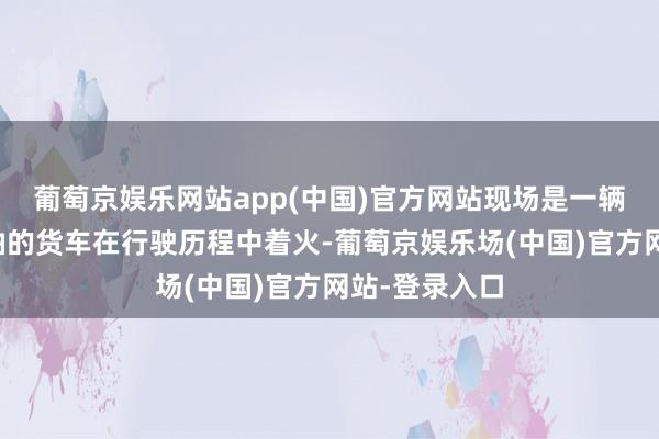 葡萄京娱乐网站app(中国)官方网站现场是一辆输送清除机油的货车在行驶历程中着火-葡萄京娱乐场(中国)官方网站-登录入口