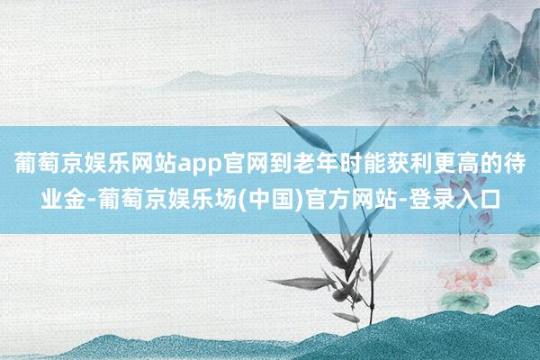 葡萄京娱乐网站app官网到老年时能获利更高的待业金-葡萄京娱乐场(中国)官方网站-登录入口