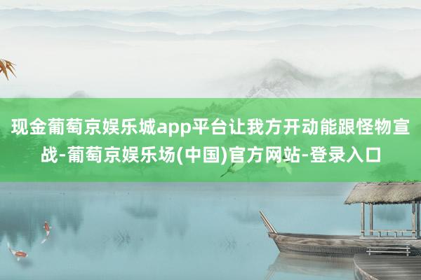 现金葡萄京娱乐城app平台让我方开动能跟怪物宣战-葡萄京娱乐场(中国)官方网站-登录入口