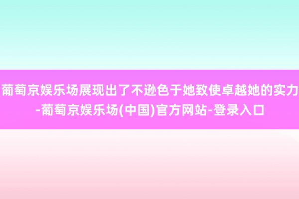 葡萄京娱乐场展现出了不逊色于她致使卓越她的实力-葡萄京娱乐场(中国)官方网站-登录入口