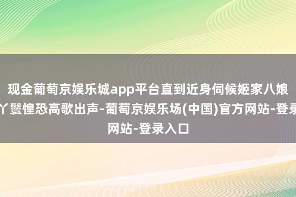 现金葡萄京娱乐城app平台直到近身伺候姬家八娘的大丫鬟惶恐高歌出声-葡萄京娱乐场(中国)官方网站-登录入口