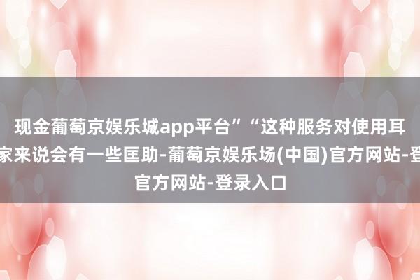 现金葡萄京娱乐城app平台”“这种服务对使用耳机的玩家来说会有一些匡助-葡萄京娱乐场(中国)官方网站-登录入口