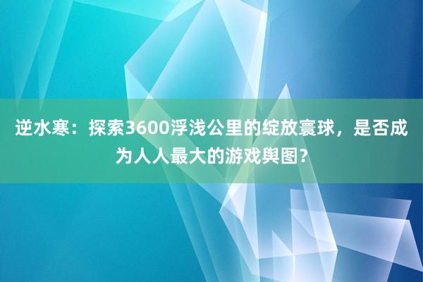 逆水寒：探索3600浮浅公里的绽放寰球，是否成为人人最大的游戏舆图？