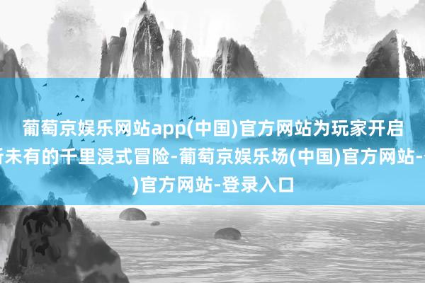 葡萄京娱乐网站app(中国)官方网站为玩家开启一场前所未有的千里浸式冒险-葡萄京娱乐场(中国)官方网站-登录入口