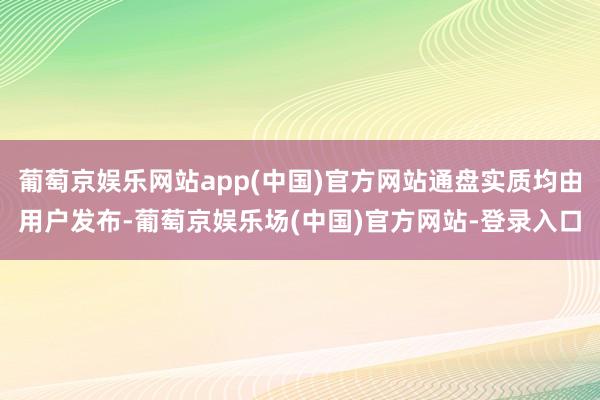 葡萄京娱乐网站app(中国)官方网站通盘实质均由用户发布-葡萄京娱乐场(中国)官方网站-登录入口