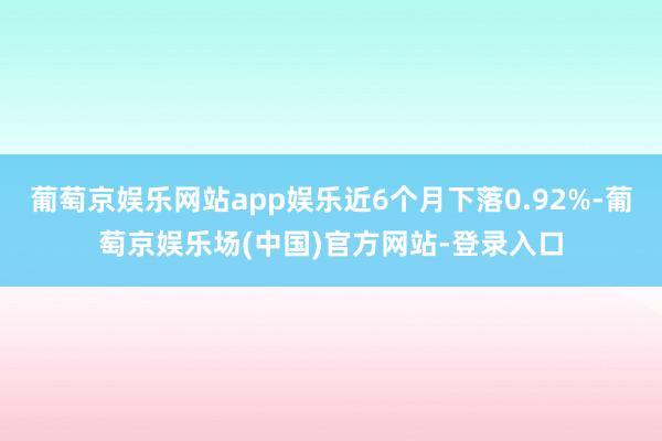 葡萄京娱乐网站app娱乐近6个月下落0.92%-葡萄京娱乐场(中国)官方网站-登录入口