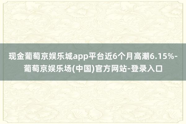 现金葡萄京娱乐城app平台近6个月高潮6.15%-葡萄京娱乐场(中国)官方网站-登录入口