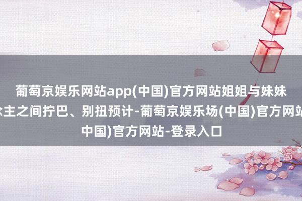 葡萄京娱乐网站app(中国)官方网站姐姐与妹妹两个东说念主之间拧巴、别扭预计-葡萄京娱乐场(中国)官方网站-登录入口