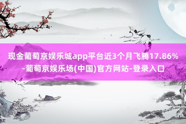 现金葡萄京娱乐城app平台近3个月飞腾17.86%-葡萄京娱乐场(中国)官方网站-登录入口