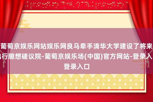 葡萄京娱乐网站娱乐网良马牵手清华大学建设了将来出行臆想磋议院-葡萄京娱乐场(中国)官方网站-登录入口