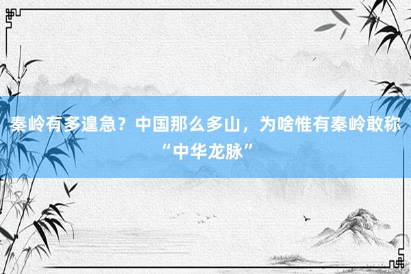 秦岭有多遑急？中国那么多山，为啥惟有秦岭敢称“中华龙脉”