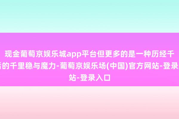 现金葡萄京娱乐城app平台但更多的是一种历经千帆后的千里稳与魔力-葡萄京娱乐场(中国)官方网站-登录入口