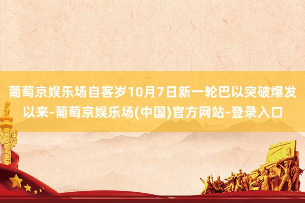 葡萄京娱乐场自客岁10月7日新一轮巴以突破爆发以来-葡萄京娱乐场(中国)官方网站-登录入口