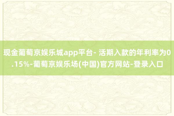 现金葡萄京娱乐城app平台- 活期入款的年利率为0.15%-葡萄京娱乐场(中国)官方网站-登录入口