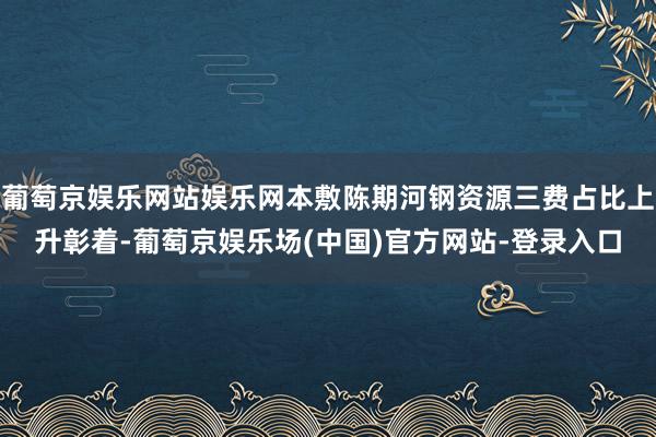 葡萄京娱乐网站娱乐网本敷陈期河钢资源三费占比上升彰着-葡萄京娱乐场(中国)官方网站-登录入口