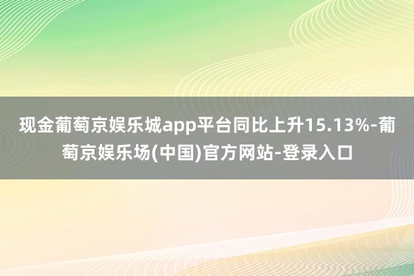 现金葡萄京娱乐城app平台同比上升15.13%-葡萄京娱乐场(中国)官方网站-登录入口