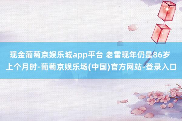 现金葡萄京娱乐城app平台 老雷现年仍是86岁 上个月时-葡萄京娱乐场(中国)官方网站-登录入口