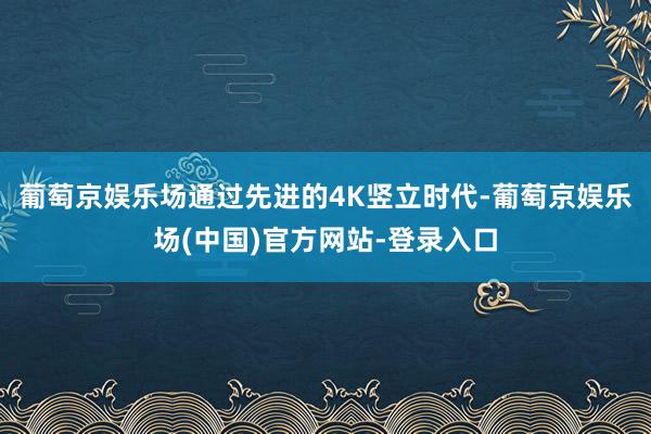 葡萄京娱乐场通过先进的4K竖立时代-葡萄京娱乐场(中国)官方网站-登录入口