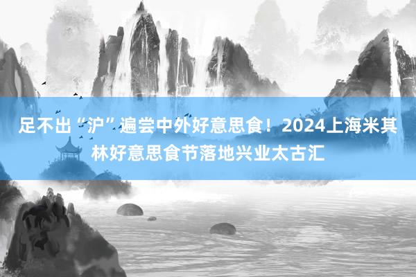 足不出“沪”遍尝中外好意思食！2024上海米其林好意思食节落地兴业太古汇