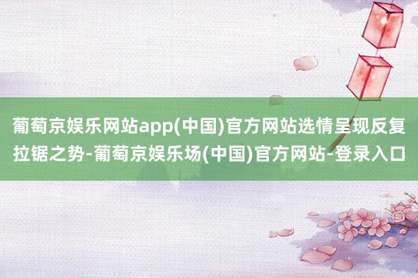 葡萄京娱乐网站app(中国)官方网站选情呈现反复拉锯之势-葡萄京娱乐场(中国)官方网站-登录入口