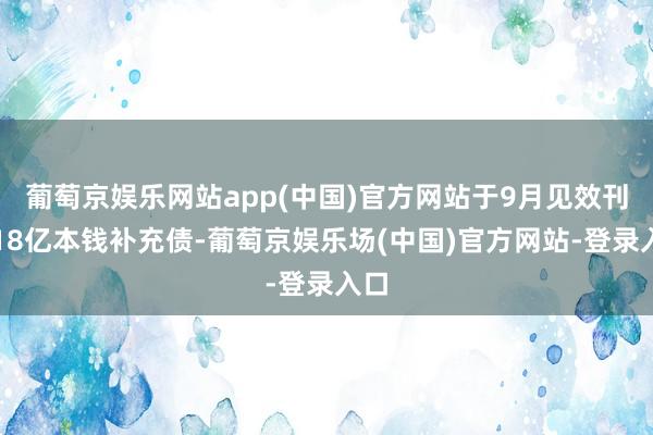 葡萄京娱乐网站app(中国)官方网站于9月见效刊行18亿本钱补充债-葡萄京娱乐场(中国)官方网站-登录入口