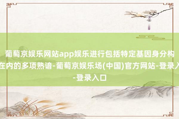 葡萄京娱乐网站app娱乐进行包括特定基因身分构陷在内的多项熟谙-葡萄京娱乐场(中国)官方网站-登录入口