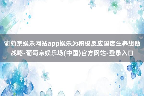 葡萄京娱乐网站app娱乐为积极反应国度生养缓助战略-葡萄京娱乐场(中国)官方网站-登录入口