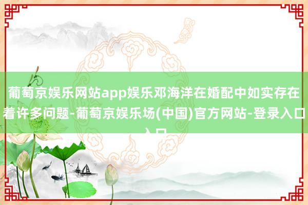 葡萄京娱乐网站app娱乐邓海洋在婚配中如实存在着许多问题-葡萄京娱乐场(中国)官方网站-登录入口