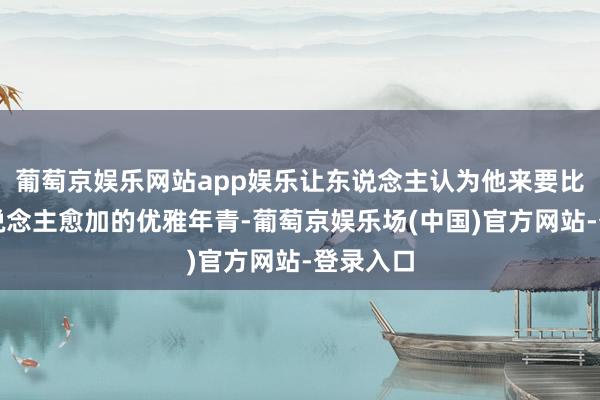 葡萄京娱乐网站app娱乐让东说念主认为他来要比同龄东说念主愈加的优雅年青-葡萄京娱乐场(中国)官方网站-登录入口