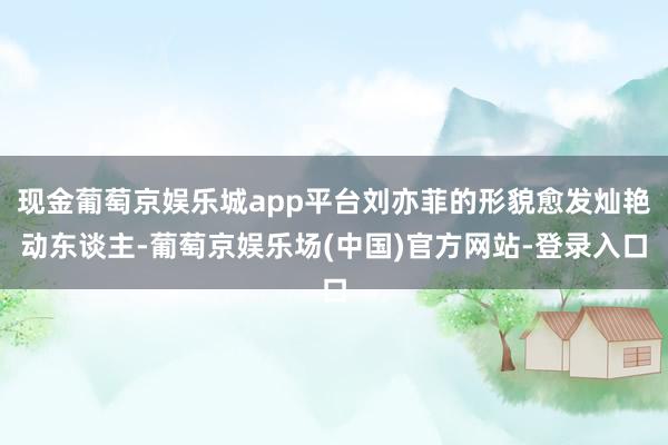 现金葡萄京娱乐城app平台刘亦菲的形貌愈发灿艳动东谈主-葡萄京娱乐场(中国)官方网站-登录入口