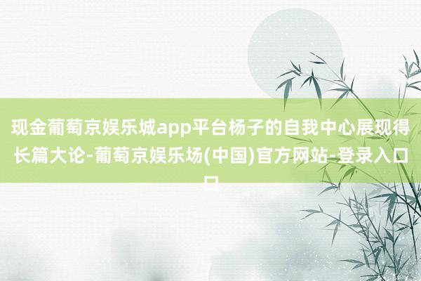 现金葡萄京娱乐城app平台杨子的自我中心展现得长篇大论-葡萄京娱乐场(中国)官方网站-登录入口