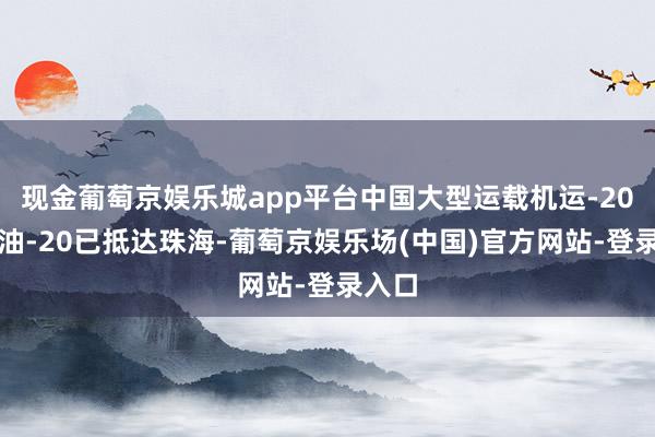 现金葡萄京娱乐城app平台中国大型运载机运-20、运油-20已抵达珠海-葡萄京娱乐场(中国)官方网站-登录入口