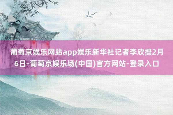 葡萄京娱乐网站app娱乐　　新华社记者李欣摄　　2月6日-葡萄京娱乐场(中国)官方网站-登录入口