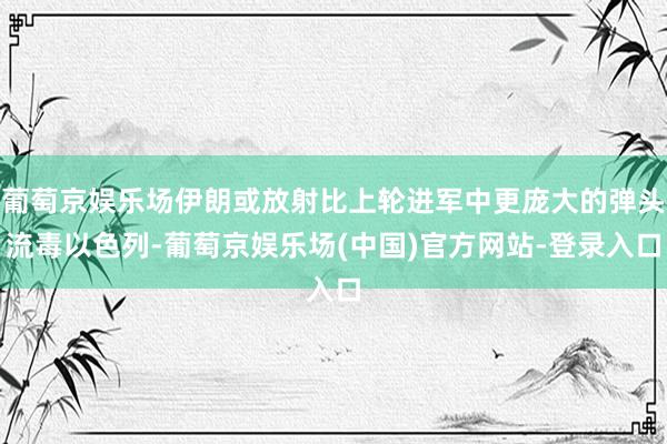 葡萄京娱乐场伊朗或放射比上轮进军中更庞大的弹头流毒以色列-葡萄京娱乐场(中国)官方网站-登录入口