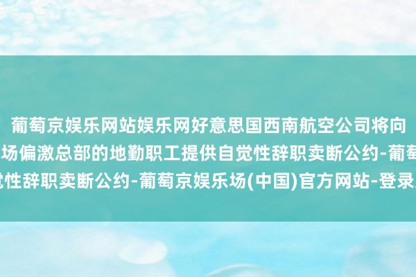 葡萄京娱乐网站娱乐网好意思国西南航空公司将向位于全好意思18处机场偏激总部的地勤职工提供自觉性辞职卖断公约-葡萄京娱乐场(中国)官方网站-登录入口