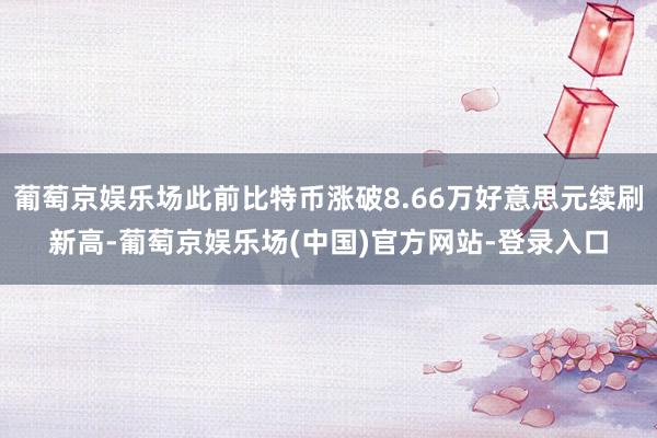 葡萄京娱乐场此前比特币涨破8.66万好意思元续刷新高-葡萄京娱乐场(中国)官方网站-登录入口