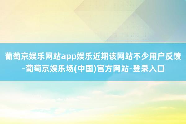 葡萄京娱乐网站app娱乐近期该网站不少用户反馈-葡萄京娱乐场(中国)官方网站-登录入口