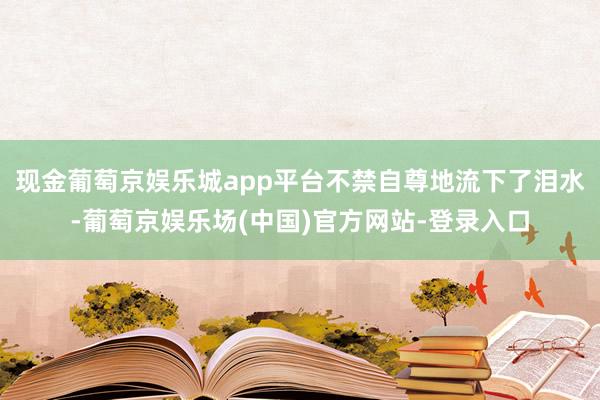 现金葡萄京娱乐城app平台不禁自尊地流下了泪水-葡萄京娱乐场(中国)官方网站-登录入口