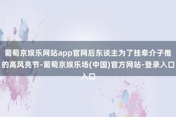 葡萄京娱乐网站app官网后东谈主为了挂牵介子推的高风亮节-葡萄京娱乐场(中国)官方网站-登录入口