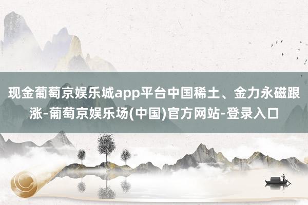 现金葡萄京娱乐城app平台中国稀土、金力永磁跟涨-葡萄京娱乐场(中国)官方网站-登录入口