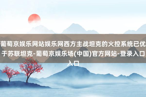 葡萄京娱乐网站娱乐网西方主战坦克的火控系统已优于苏联坦克-葡萄京娱乐场(中国)官方网站-登录入口