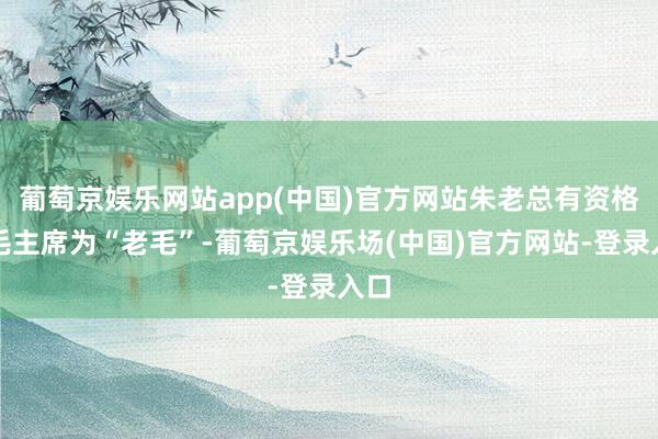 葡萄京娱乐网站app(中国)官方网站朱老总有资格喊毛主席为“老毛”-葡萄京娱乐场(中国)官方网站-登录入口