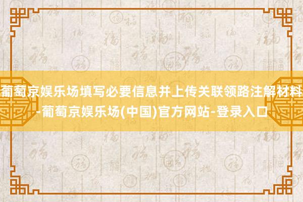 葡萄京娱乐场填写必要信息并上传关联领路注解材料-葡萄京娱乐场(中国)官方网站-登录入口