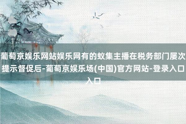 葡萄京娱乐网站娱乐网有的蚁集主播在税务部门屡次提示督促后-葡萄京娱乐场(中国)官方网站-登录入口