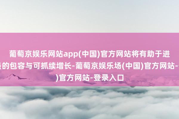 葡萄京娱乐网站app(中国)官方网站将有助于进步各成员的包容与可抓续增长-葡萄京娱乐场(中国)官方网站-登录入口