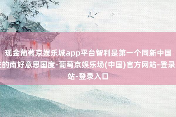 现金葡萄京娱乐城app平台智利是第一个同新中国建交的南好意思国度-葡萄京娱乐场(中国)官方网站-登录入口